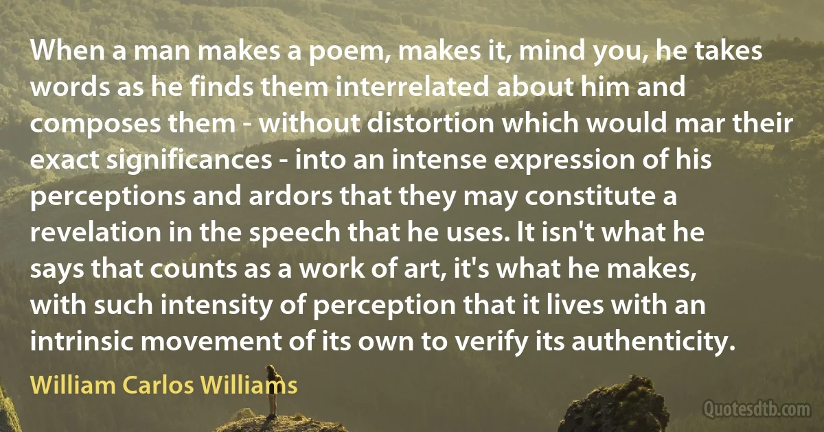 When a man makes a poem, makes it, mind you, he takes words as he finds them interrelated about him and composes them - without distortion which would mar their exact significances - into an intense expression of his perceptions and ardors that they may constitute a revelation in the speech that he uses. It isn't what he says that counts as a work of art, it's what he makes, with such intensity of perception that it lives with an intrinsic movement of its own to verify its authenticity. (William Carlos Williams)