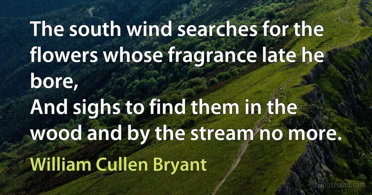 The south wind searches for the flowers whose fragrance late he bore,
And sighs to find them in the wood and by the stream no more. (William Cullen Bryant)