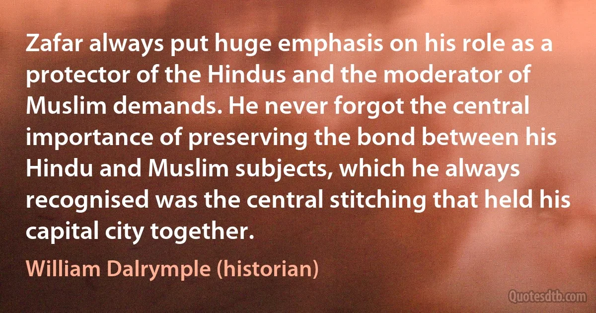 Zafar always put huge emphasis on his role as a protector of the Hindus and the moderator of Muslim demands. He never forgot the central importance of preserving the bond between his Hindu and Muslim subjects, which he always recognised was the central stitching that held his capital city together. (William Dalrymple (historian))