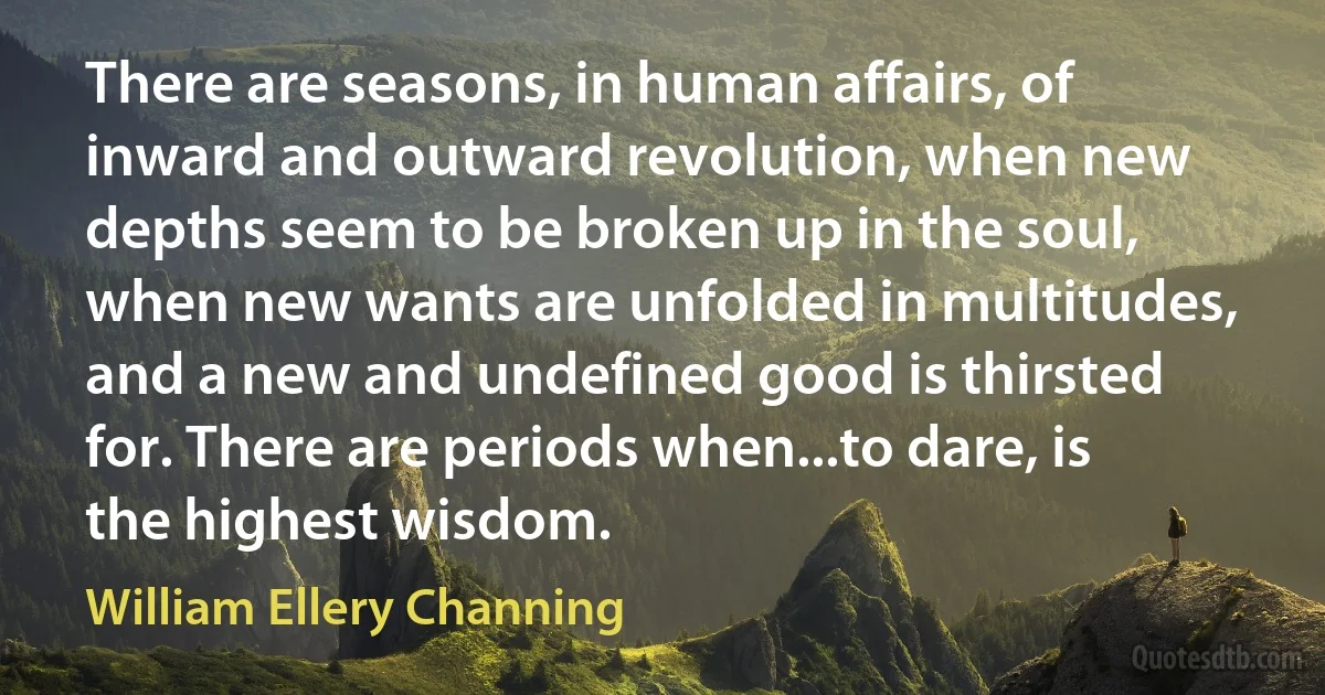 There are seasons, in human affairs, of inward and outward revolution, when new depths seem to be broken up in the soul, when new wants are unfolded in multitudes, and a new and undefined good is thirsted for. There are periods when...to dare, is the highest wisdom. (William Ellery Channing)