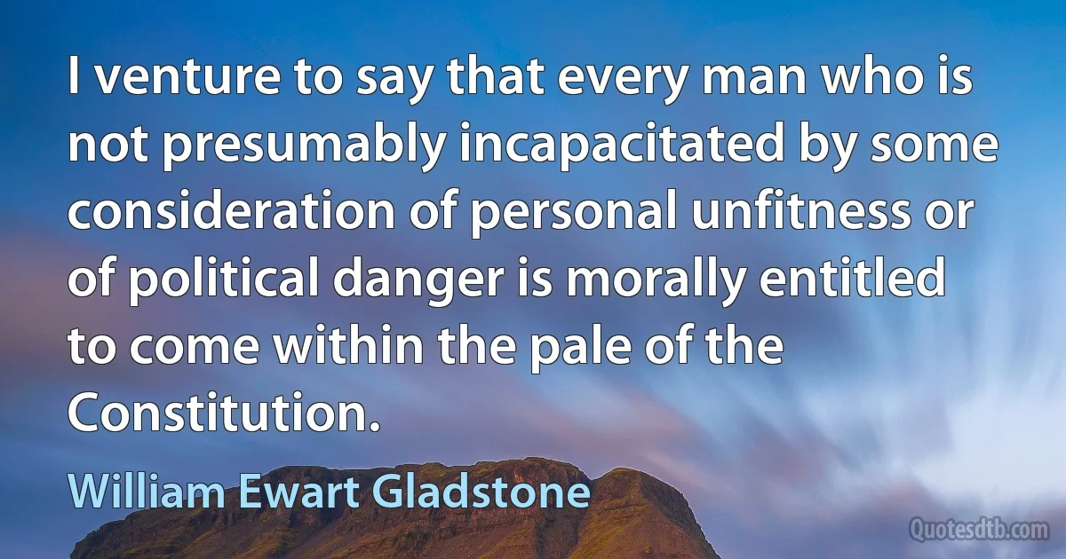 I venture to say that every man who is not presumably incapacitated by some consideration of personal unfitness or of political danger is morally entitled to come within the pale of the Constitution. (William Ewart Gladstone)