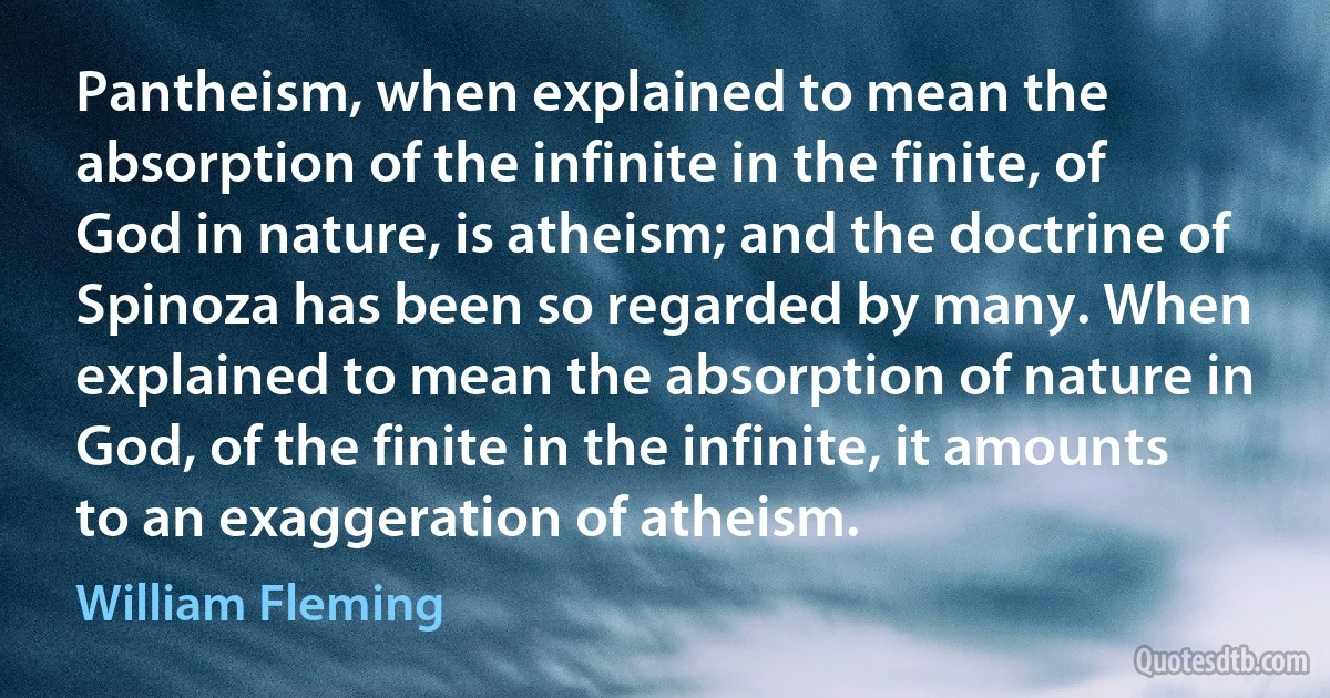 Pantheism, when explained to mean the absorption of the infinite in the finite, of God in nature, is atheism; and the doctrine of Spinoza has been so regarded by many. When explained to mean the absorption of nature in God, of the finite in the infinite, it amounts to an exaggeration of atheism. (William Fleming)