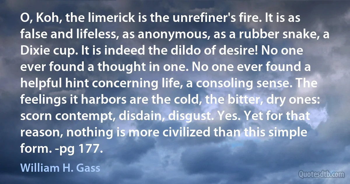 O, Koh, the limerick is the unrefiner's fire. It is as false and lifeless, as anonymous, as a rubber snake, a Dixie cup. It is indeed the dildo of desire! No one ever found a thought in one. No one ever found a helpful hint concerning life, a consoling sense. The feelings it harbors are the cold, the bitter, dry ones: scorn contempt, disdain, disgust. Yes. Yet for that reason, nothing is more civilized than this simple form. -pg 177. (William H. Gass)