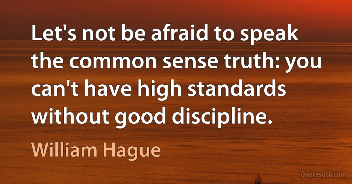 Let's not be afraid to speak the common sense truth: you can't have high standards without good discipline. (William Hague)