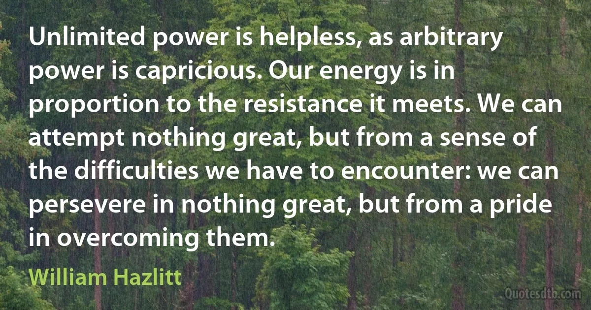 Unlimited power is helpless, as arbitrary power is capricious. Our energy is in proportion to the resistance it meets. We can attempt nothing great, but from a sense of the difficulties we have to encounter: we can persevere in nothing great, but from a pride in overcoming them. (William Hazlitt)