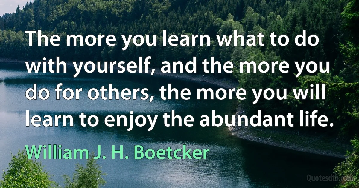 The more you learn what to do with yourself, and the more you do for others, the more you will learn to enjoy the abundant life. (William J. H. Boetcker)