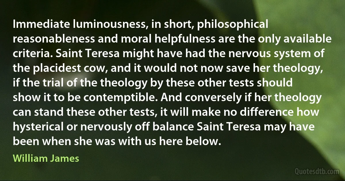 Immediate luminousness, in short, philosophical reasonableness and moral helpfulness are the only available criteria. Saint Teresa might have had the nervous system of the placidest cow, and it would not now save her theology, if the trial of the theology by these other tests should show it to be contemptible. And conversely if her theology can stand these other tests, it will make no difference how hysterical or nervously off balance Saint Teresa may have been when she was with us here below. (William James)