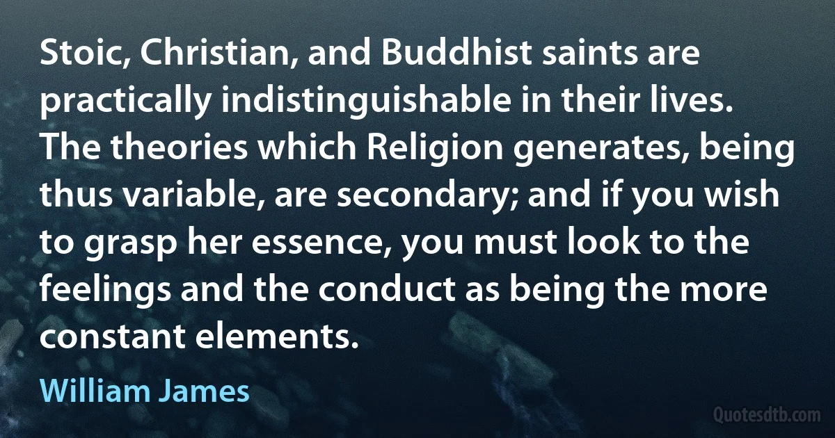 Stoic, Christian, and Buddhist saints are practically indistinguishable in their lives. The theories which Religion generates, being thus variable, are secondary; and if you wish to grasp her essence, you must look to the feelings and the conduct as being the more constant elements. (William James)