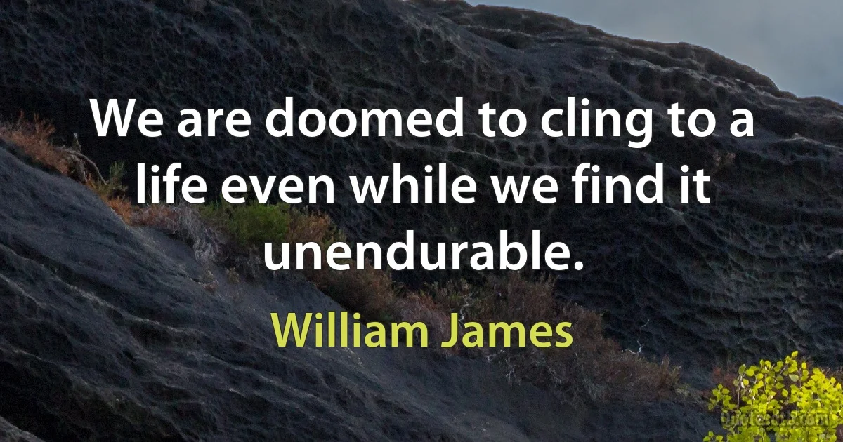 We are doomed to cling to a life even while we find it unendurable. (William James)