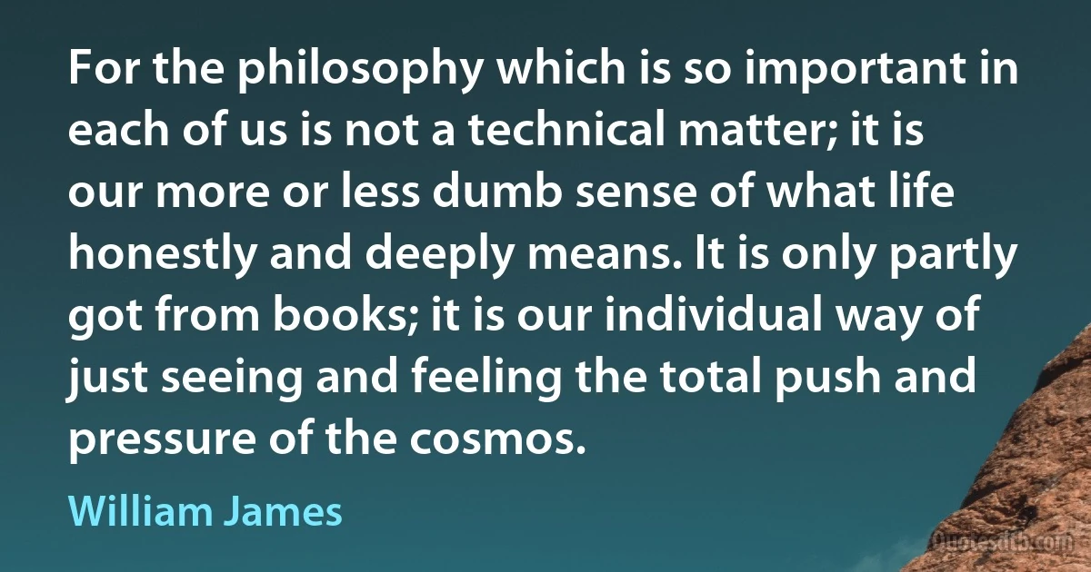 For the philosophy which is so important in each of us is not a technical matter; it is our more or less dumb sense of what life honestly and deeply means. It is only partly got from books; it is our individual way of just seeing and feeling the total push and pressure of the cosmos. (William James)