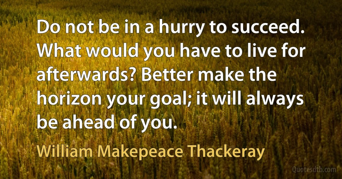 Do not be in a hurry to succeed. What would you have to live for afterwards? Better make the horizon your goal; it will always be ahead of you. (William Makepeace Thackeray)