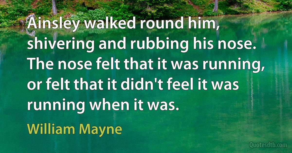 Ainsley walked round him, shivering and rubbing his nose. The nose felt that it was running, or felt that it didn't feel it was running when it was. (William Mayne)