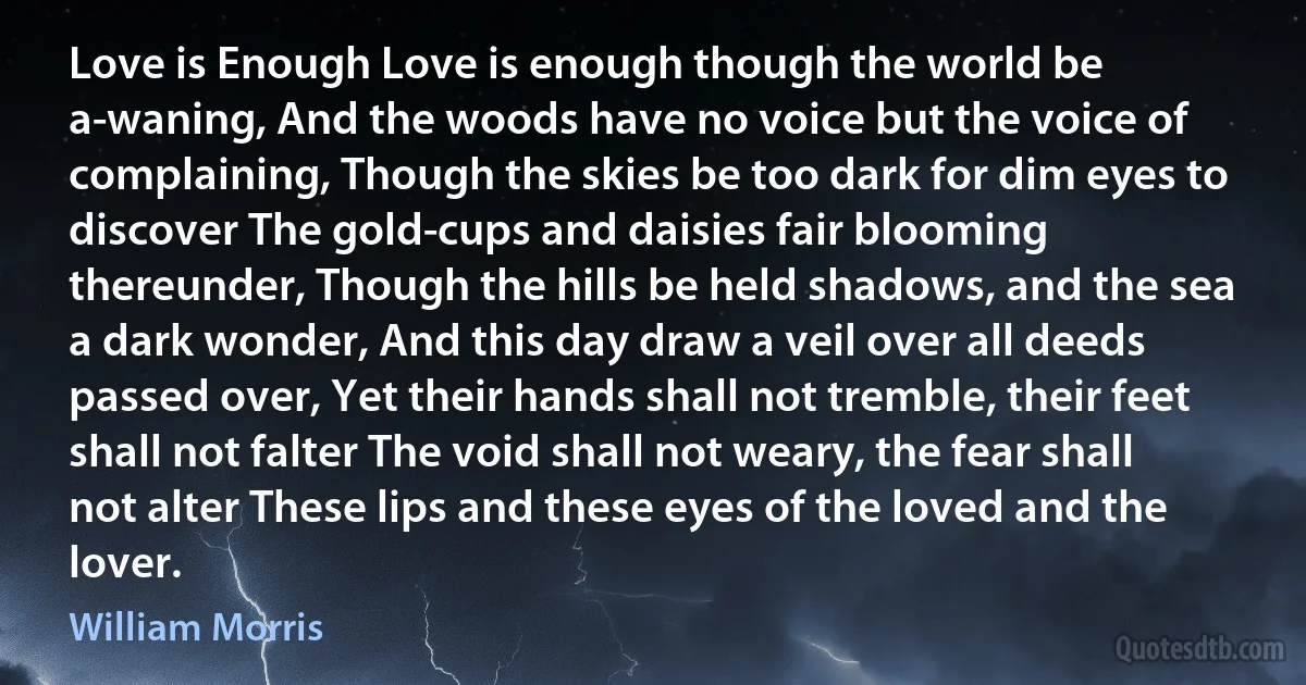 Love is Enough Love is enough though the world be a-waning, And the woods have no voice but the voice of complaining, Though the skies be too dark for dim eyes to discover The gold-cups and daisies fair blooming thereunder, Though the hills be held shadows, and the sea a dark wonder, And this day draw a veil over all deeds passed over, Yet their hands shall not tremble, their feet shall not falter The void shall not weary, the fear shall not alter These lips and these eyes of the loved and the lover. (William Morris)