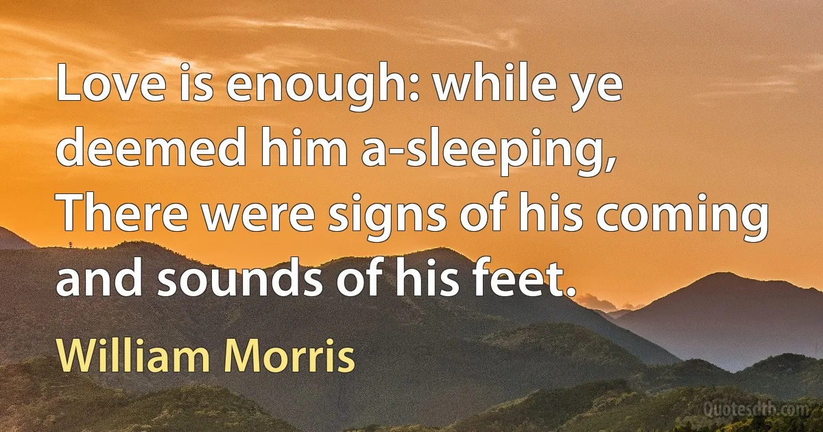 Love is enough: while ye deemed him a-sleeping,
There were signs of his coming and sounds of his feet. (William Morris)