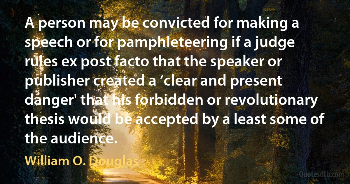 A person may be convicted for making a speech or for pamphleteering if a judge rules ex post facto that the speaker or publisher created a ‘clear and present danger' that his forbidden or revolutionary thesis would be accepted by a least some of the audience. (William O. Douglas)