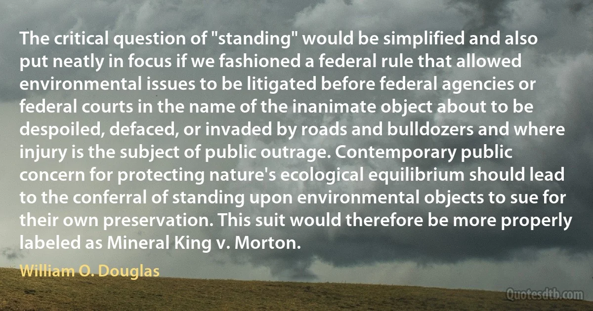 The critical question of "standing" would be simplified and also put neatly in focus if we fashioned a federal rule that allowed environmental issues to be litigated before federal agencies or federal courts in the name of the inanimate object about to be despoiled, defaced, or invaded by roads and bulldozers and where injury is the subject of public outrage. Contemporary public concern for protecting nature's ecological equilibrium should lead to the conferral of standing upon environmental objects to sue for their own preservation. This suit would therefore be more properly labeled as Mineral King v. Morton. (William O. Douglas)