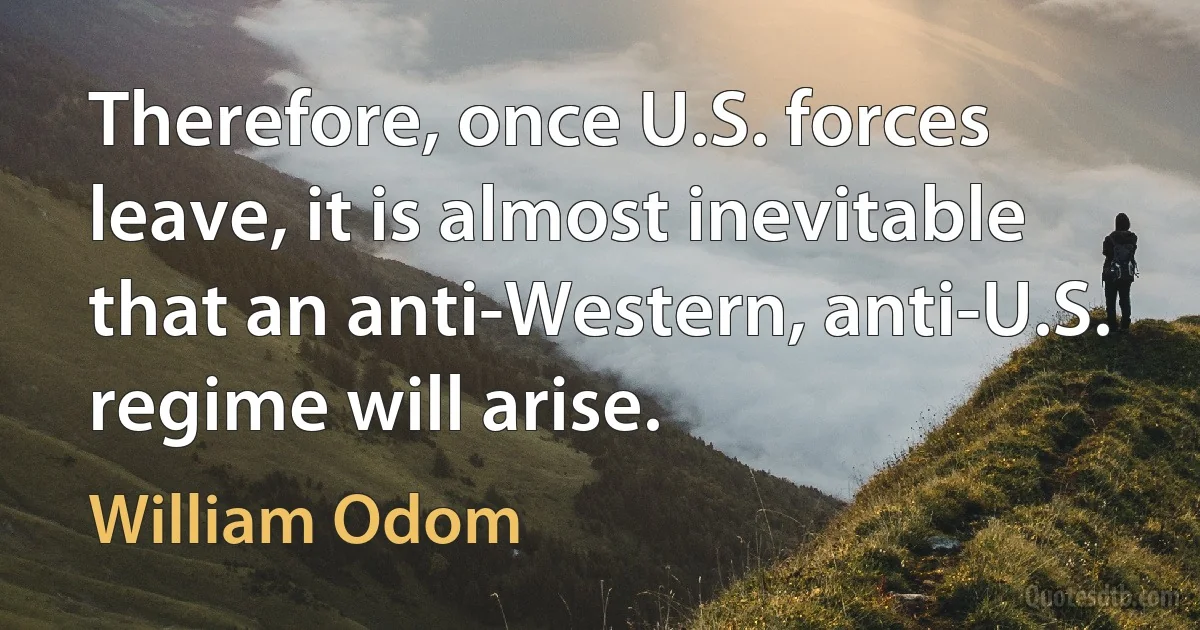 Therefore, once U.S. forces leave, it is almost inevitable that an anti-Western, anti-U.S. regime will arise. (William Odom)