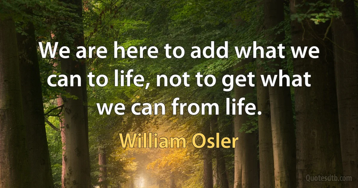 We are here to add what we can to life, not to get what we can from life. (William Osler)