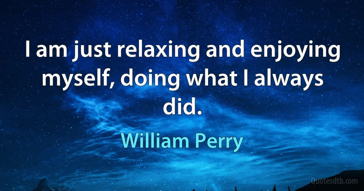 I am just relaxing and enjoying myself, doing what I always did. (William Perry)