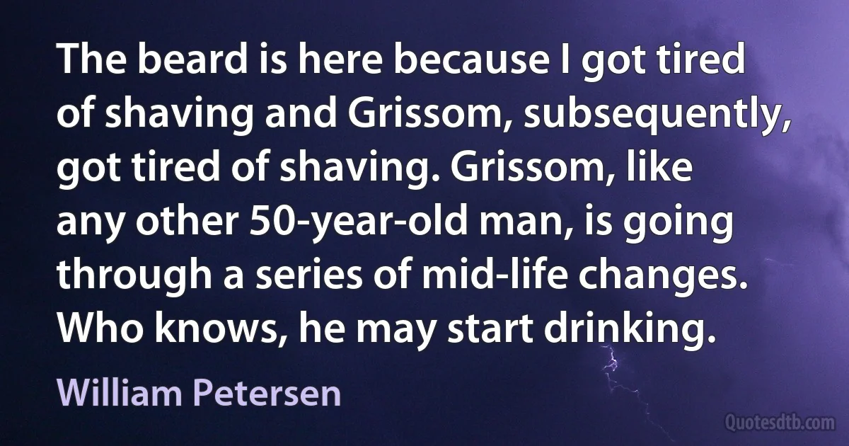 The beard is here because I got tired of shaving and Grissom, subsequently, got tired of shaving. Grissom, like any other 50-year-old man, is going through a series of mid-life changes. Who knows, he may start drinking. (William Petersen)