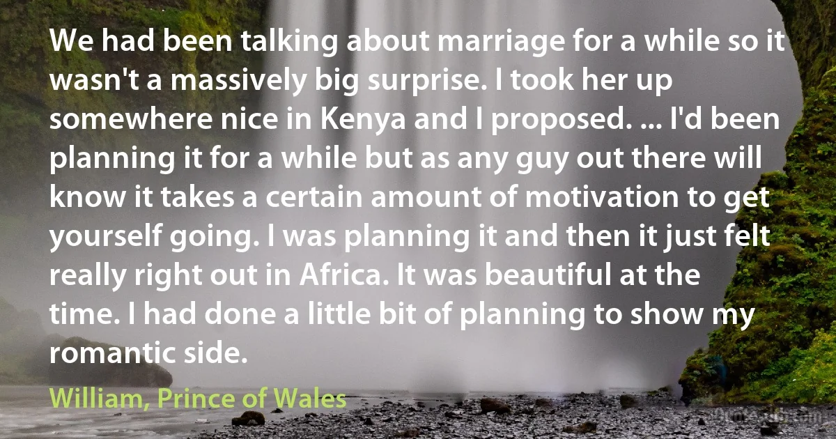 We had been talking about marriage for a while so it wasn't a massively big surprise. I took her up somewhere nice in Kenya and I proposed. ... I'd been planning it for a while but as any guy out there will know it takes a certain amount of motivation to get yourself going. I was planning it and then it just felt really right out in Africa. It was beautiful at the time. I had done a little bit of planning to show my romantic side. (William, Prince of Wales)