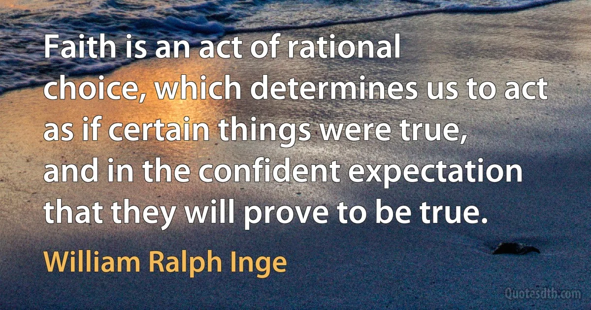 Faith is an act of rational choice, which determines us to act as if certain things were true, and in the confident expectation that they will prove to be true. (William Ralph Inge)