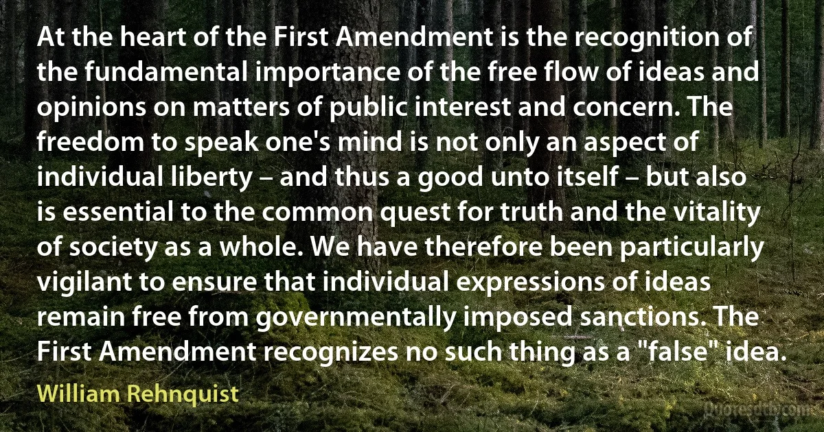 At the heart of the First Amendment is the recognition of the fundamental importance of the free flow of ideas and opinions on matters of public interest and concern. The freedom to speak one's mind is not only an aspect of individual liberty – and thus a good unto itself – but also is essential to the common quest for truth and the vitality of society as a whole. We have therefore been particularly vigilant to ensure that individual expressions of ideas remain free from governmentally imposed sanctions. The First Amendment recognizes no such thing as a "false" idea. (William Rehnquist)