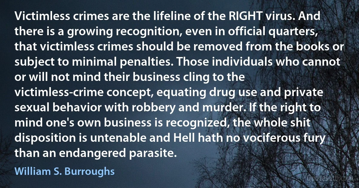 Victimless crimes are the lifeline of the RIGHT virus. And there is a growing recognition, even in official quarters, that victimless crimes should be removed from the books or subject to minimal penalties. Those individuals who cannot or will not mind their business cling to the victimless-crime concept, equating drug use and private sexual behavior with robbery and murder. If the right to mind one's own business is recognized, the whole shit disposition is untenable and Hell hath no vociferous fury than an endangered parasite. (William S. Burroughs)