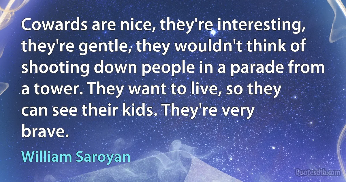 Cowards are nice, they're interesting, they're gentle, they wouldn't think of shooting down people in a parade from a tower. They want to live, so they can see their kids. They're very brave. (William Saroyan)