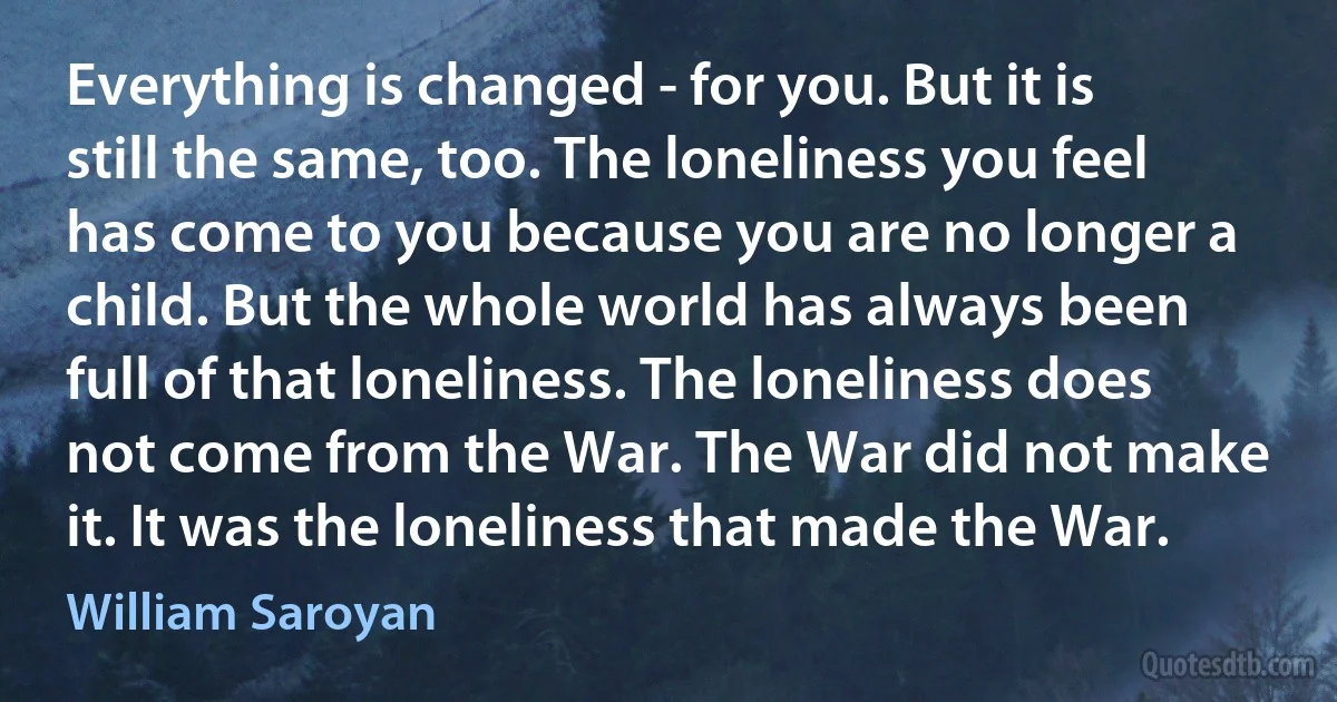 Everything is changed - for you. But it is still the same, too. The loneliness you feel has come to you because you are no longer a child. But the whole world has always been full of that loneliness. The loneliness does not come from the War. The War did not make it. It was the loneliness that made the War. (William Saroyan)