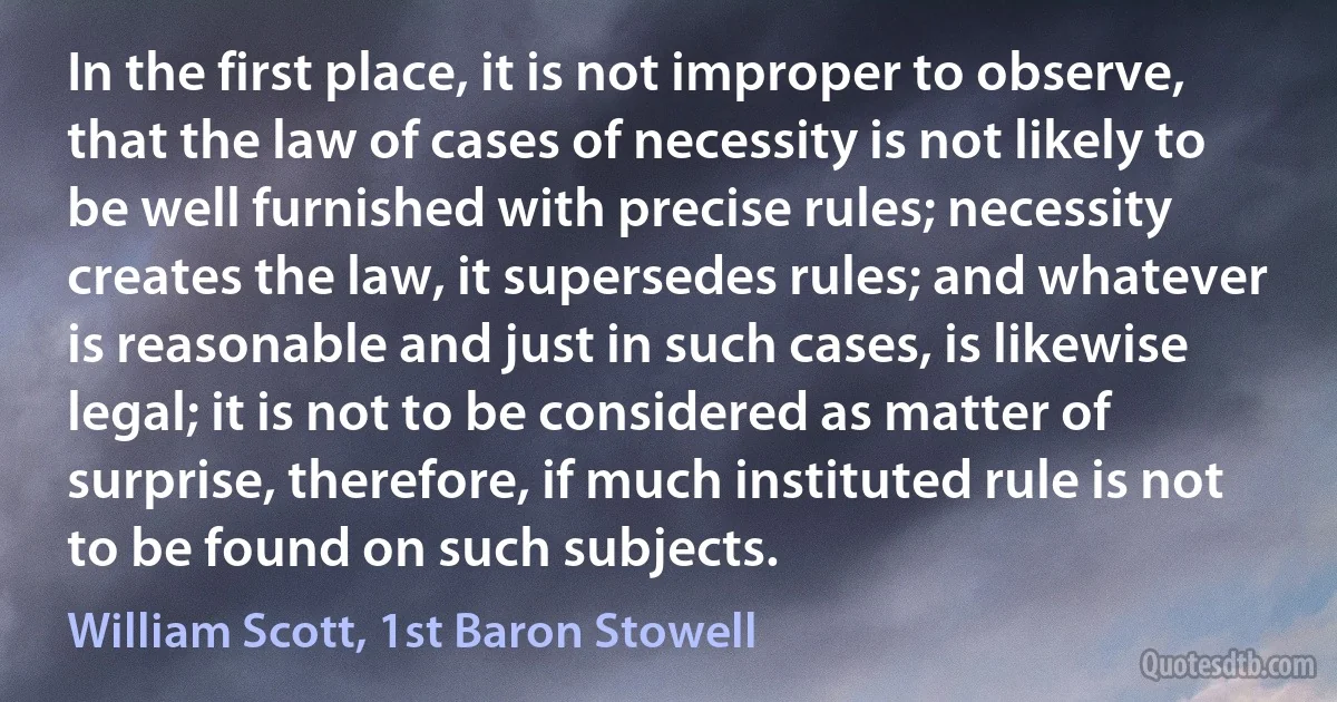 In the first place, it is not improper to observe, that the law of cases of necessity is not likely to be well furnished with precise rules; necessity creates the law, it supersedes rules; and whatever is reasonable and just in such cases, is likewise legal; it is not to be considered as matter of surprise, therefore, if much instituted rule is not to be found on such subjects. (William Scott, 1st Baron Stowell)