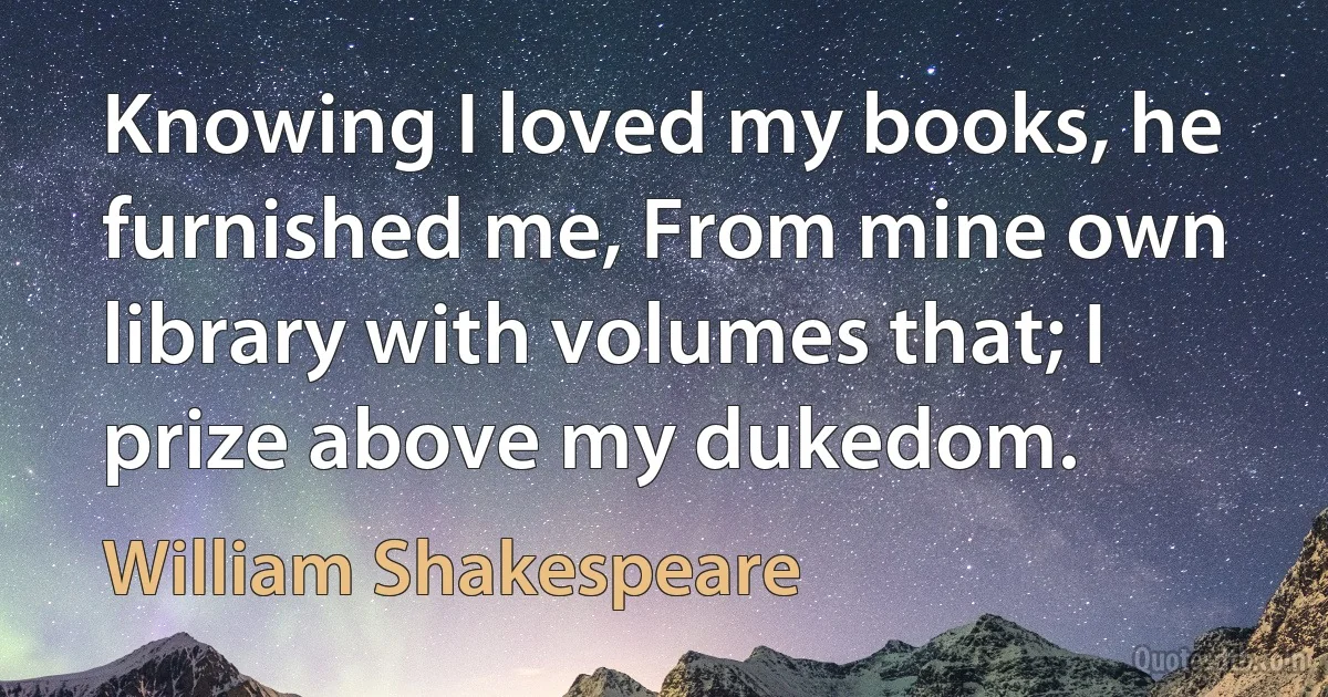 Knowing I loved my books, he furnished me, From mine own library with volumes that; I prize above my dukedom. (William Shakespeare)