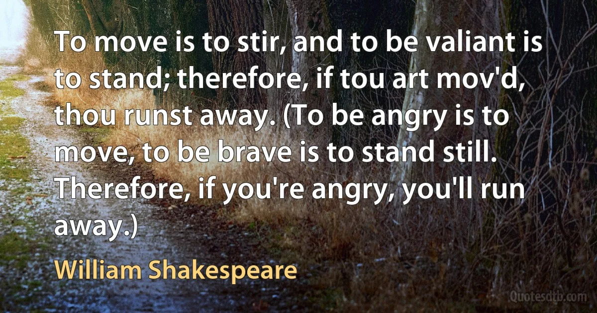 To move is to stir, and to be valiant is to stand; therefore, if tou art mov'd, thou runst away. (To be angry is to move, to be brave is to stand still. Therefore, if you're angry, you'll run away.) (William Shakespeare)