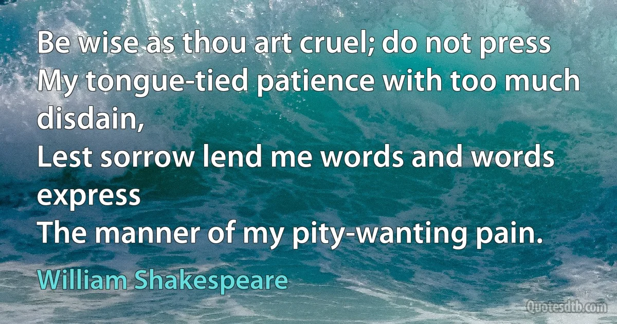 Be wise as thou art cruel; do not press
My tongue-tied patience with too much disdain,
Lest sorrow lend me words and words express
The manner of my pity-wanting pain. (William Shakespeare)