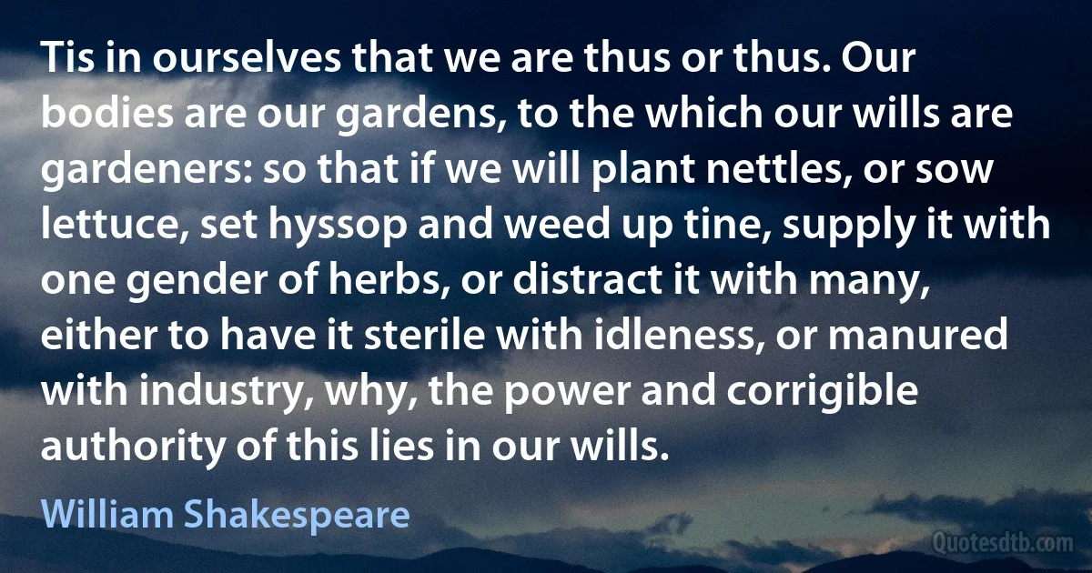 Tis in ourselves that we are thus or thus. Our bodies are our gardens, to the which our wills are gardeners: so that if we will plant nettles, or sow lettuce, set hyssop and weed up tine, supply it with one gender of herbs, or distract it with many, either to have it sterile with idleness, or manured with industry, why, the power and corrigible authority of this lies in our wills. (William Shakespeare)