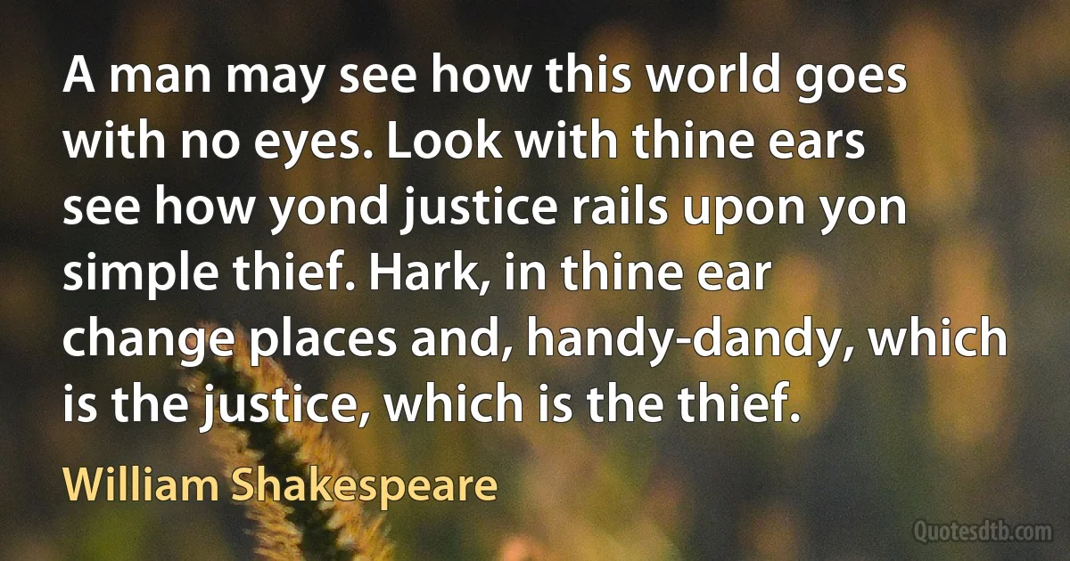 A man may see how this world goes with no eyes. Look with thine ears see how yond justice rails upon yon simple thief. Hark, in thine ear change places and, handy-dandy, which is the justice, which is the thief. (William Shakespeare)