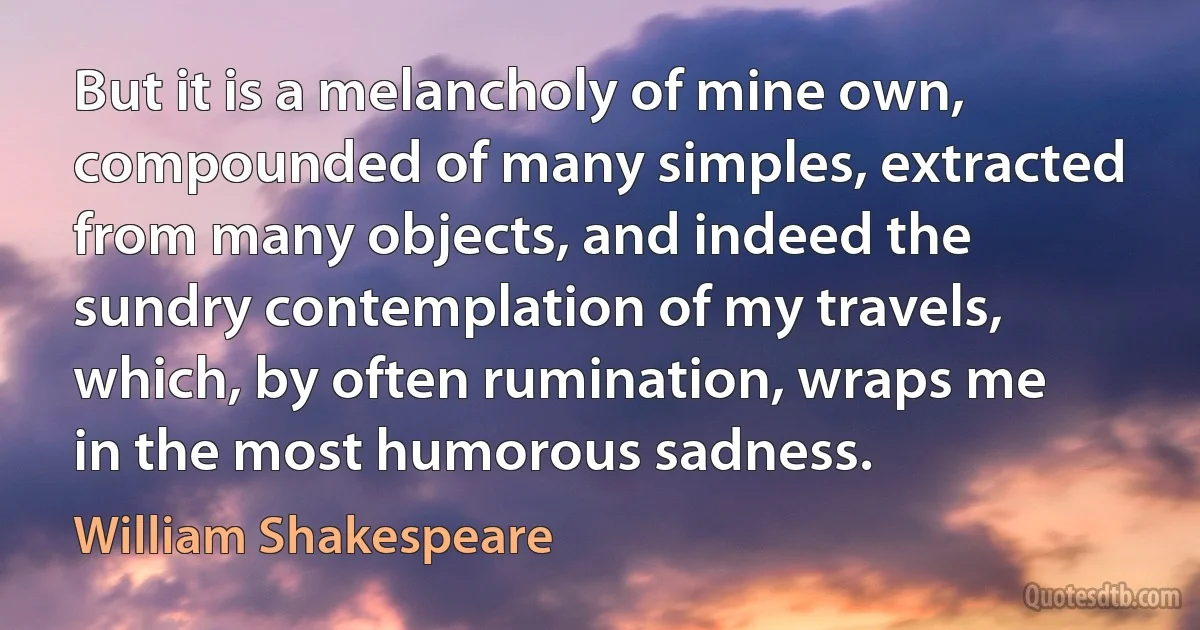 But it is a melancholy of mine own, compounded of many simples, extracted from many objects, and indeed the sundry contemplation of my travels, which, by often rumination, wraps me in the most humorous sadness. (William Shakespeare)