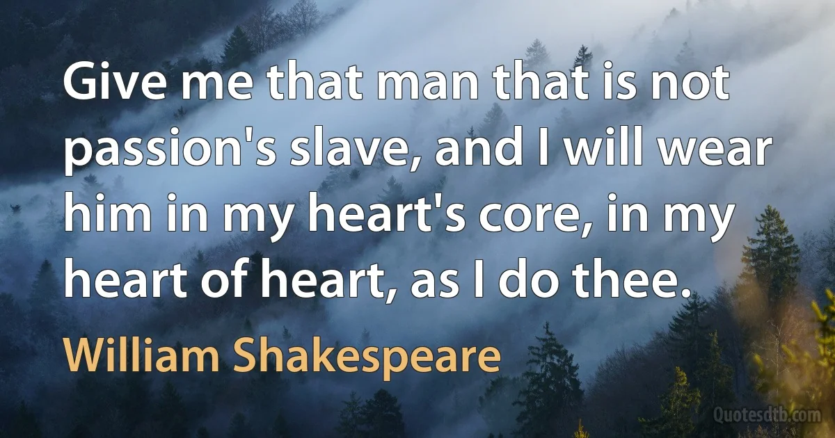 Give me that man that is not passion's slave, and I will wear him in my heart's core, in my heart of heart, as I do thee. (William Shakespeare)