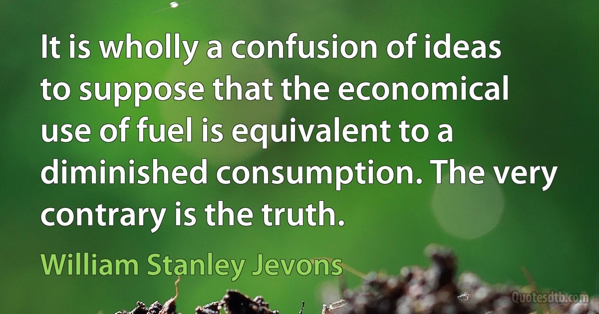 It is wholly a confusion of ideas to suppose that the economical use of fuel is equivalent to a diminished consumption. The very contrary is the truth. (William Stanley Jevons)