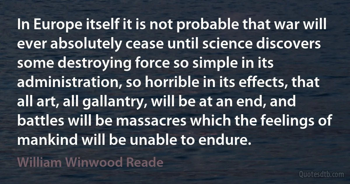 In Europe itself it is not probable that war will ever absolutely cease until science discovers some destroying force so simple in its administration, so horrible in its effects, that all art, all gallantry, will be at an end, and battles will be massacres which the feelings of mankind will be unable to endure. (William Winwood Reade)