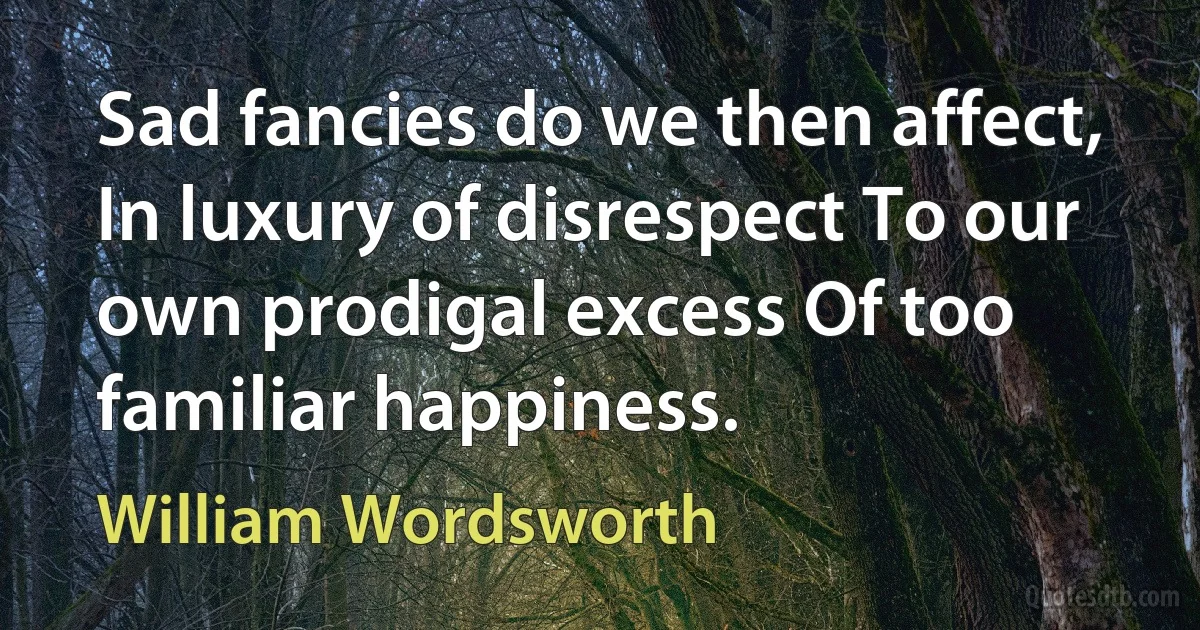 Sad fancies do we then affect, In luxury of disrespect To our own prodigal excess Of too familiar happiness. (William Wordsworth)