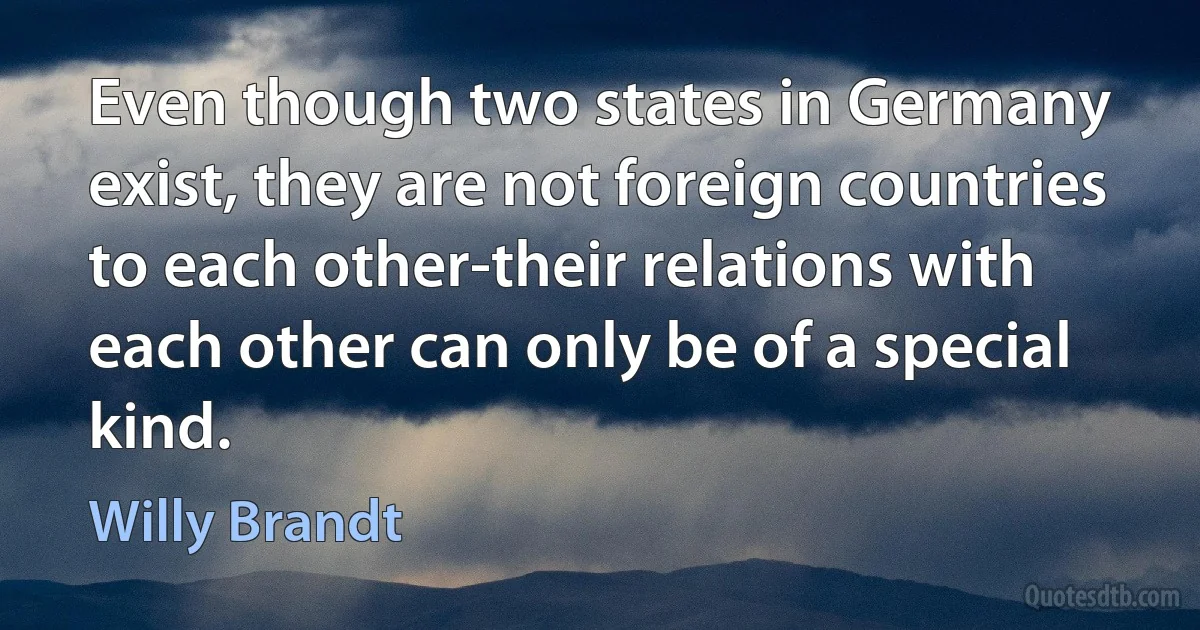 Even though two states in Germany exist, they are not foreign countries to each other-their relations with each other can only be of a special kind. (Willy Brandt)