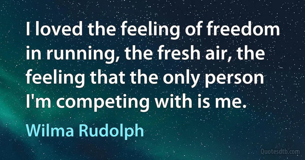 I loved the feeling of freedom in running, the fresh air, the feeling that the only person I'm competing with is me. (Wilma Rudolph)