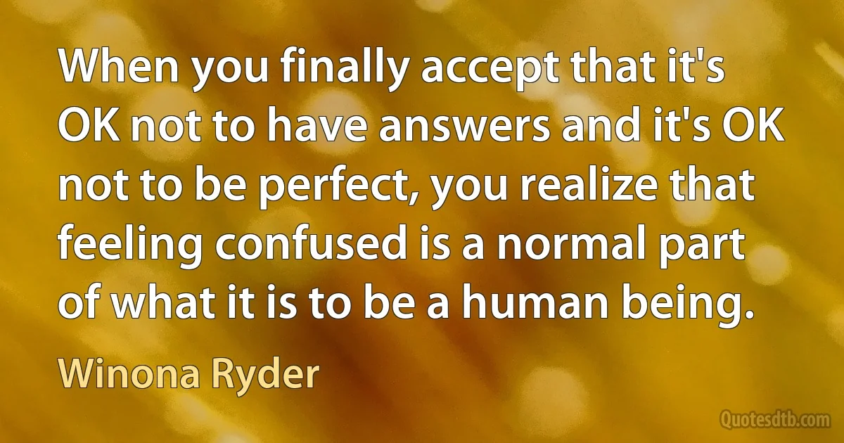 When you finally accept that it's OK not to have answers and it's OK not to be perfect, you realize that feeling confused is a normal part of what it is to be a human being. (Winona Ryder)