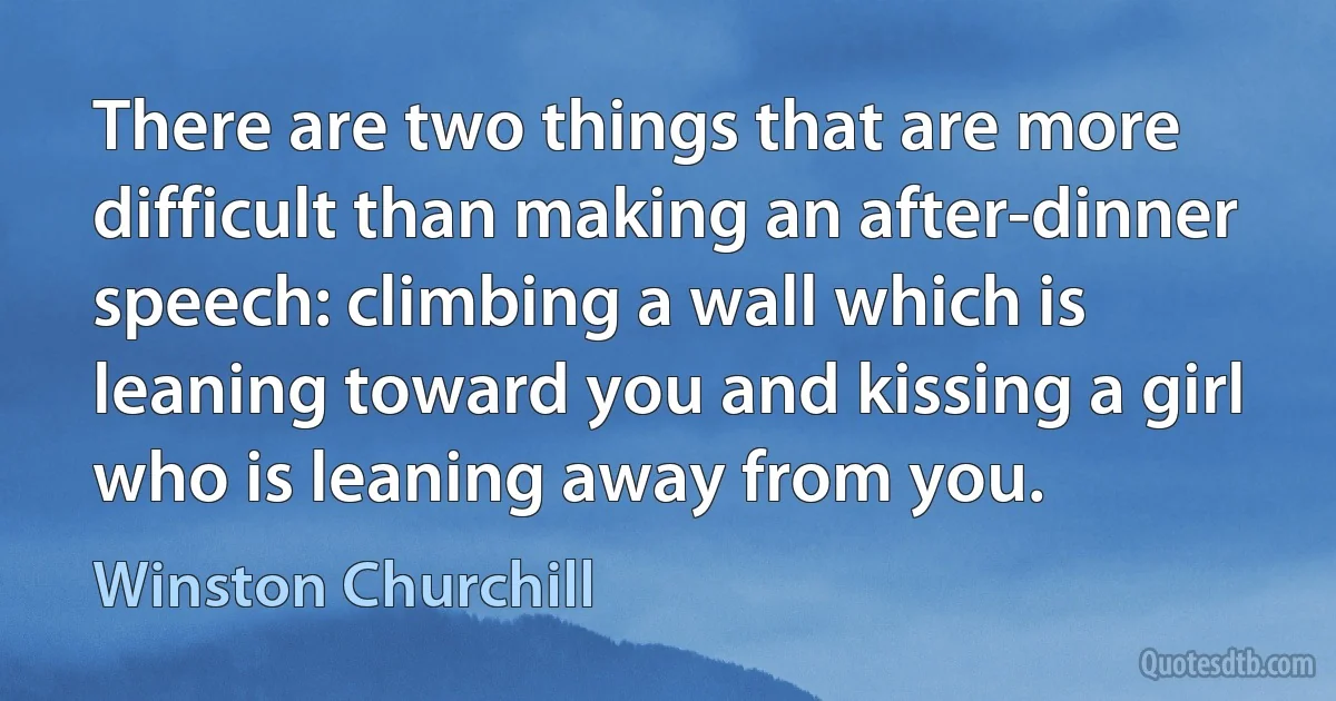 There are two things that are more difficult than making an after-dinner speech: climbing a wall which is leaning toward you and kissing a girl who is leaning away from you. (Winston Churchill)