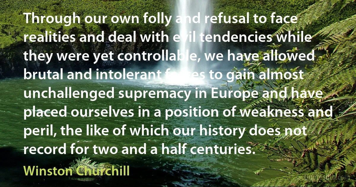 Through our own folly and refusal to face realities and deal with evil tendencies while they were yet controllable, we have allowed brutal and intolerant forces to gain almost unchallenged supremacy in Europe and have placed ourselves in a position of weakness and peril, the like of which our history does not record for two and a half centuries. (Winston Churchill)