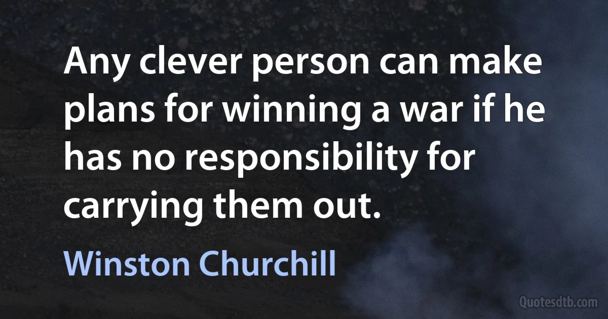 Any clever person can make plans for winning a war if he has no responsibility for carrying them out. (Winston Churchill)