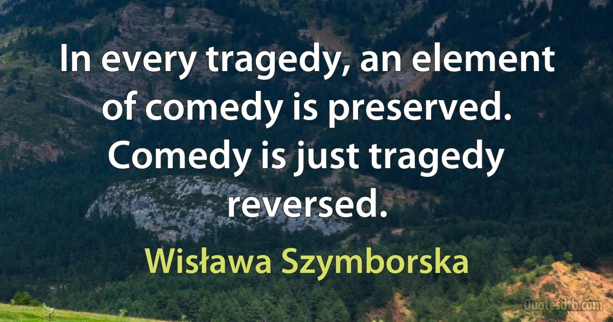 In every tragedy, an element of comedy is preserved. Comedy is just tragedy reversed. (Wisława Szymborska)