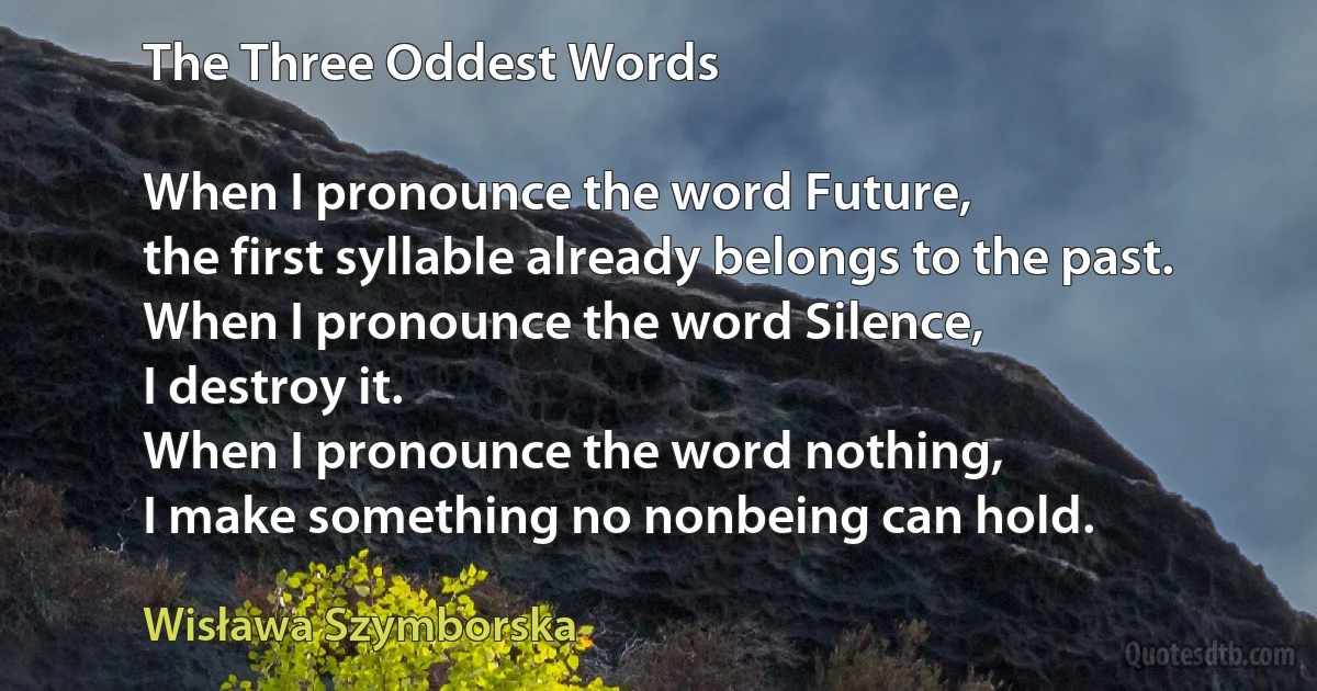 The Three Oddest Words

When I pronounce the word Future,
the first syllable already belongs to the past.
When I pronounce the word Silence,
I destroy it.
When I pronounce the word nothing,
I make something no nonbeing can hold. (Wisława Szymborska)