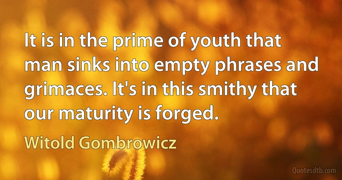 It is in the prime of youth that man sinks into empty phrases and grimaces. It's in this smithy that our maturity is forged. (Witold Gombrowicz)